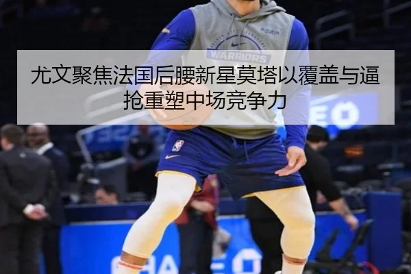 尤文聚焦法国后腰新星莫塔以覆盖与逼抢重塑中场竞争力